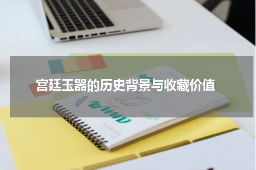  宫廷玉器的历史背景与收藏价值