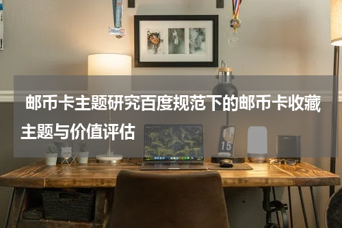 邮币卡主题研究百度规范下的邮币卡收藏主题与价值评估