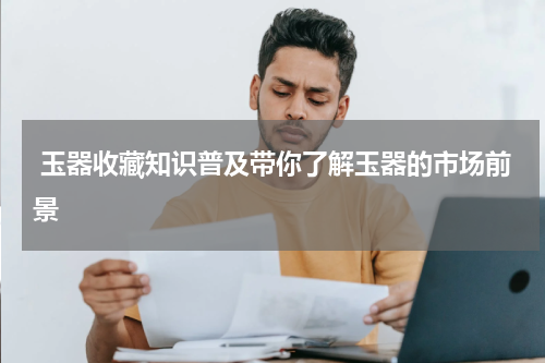  玉器收藏知识普及带你了解玉器的市场前景
