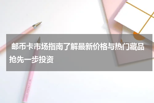  邮币卡市场指南了解最新价格与热门藏品抢先一步投资