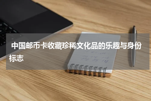  中国邮币卡收藏珍稀文化品的乐趣与身份标志