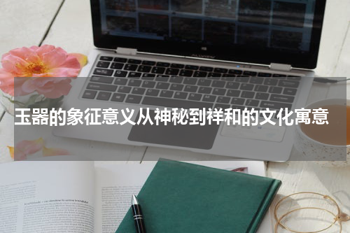  玉器的象征意义从神秘到祥和的文化寓意