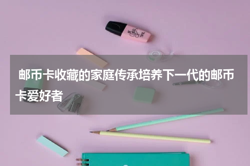  邮币卡收藏的家庭传承培养下一代的邮币卡爱好者