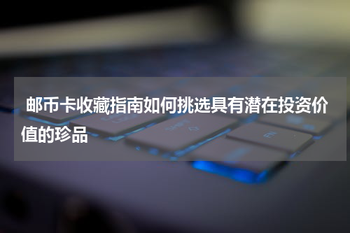  邮币卡收藏指南如何挑选具有潜在投资价值的珍品