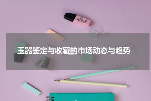  玉器鉴定与收藏的市场动态与趋势