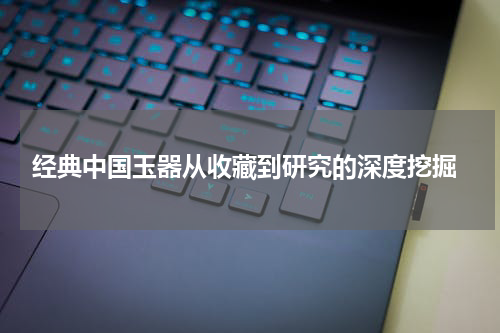  经典中国玉器从收藏到研究的深度挖掘