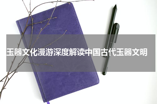  玉器文化漫游深度解读中国古代玉器文明