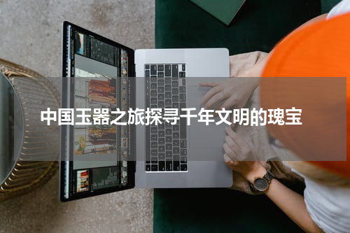  中国玉器之旅探寻千年文明的瑰宝