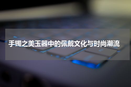  手镯之美玉器中的佩戴文化与时尚潮流