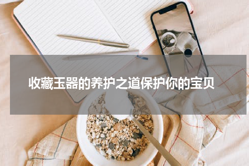  收藏玉器的养护之道保护你的宝贝