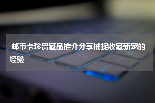  邮币卡珍贵藏品推介分享捕捉收藏新宠的经验