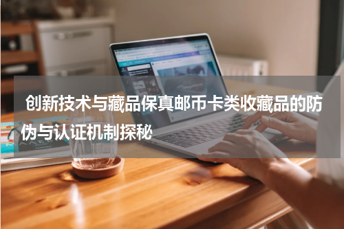  创新技术与藏品保真邮币卡类收藏品的防伪与认证机制探秘