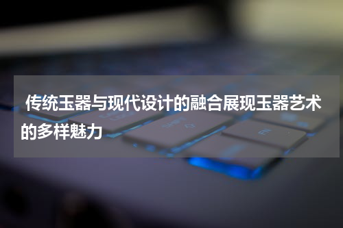  传统玉器与现代设计的融合展现玉器艺术的多样魅力