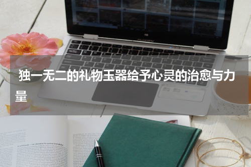  独一无二的礼物玉器给予心灵的治愈与力量