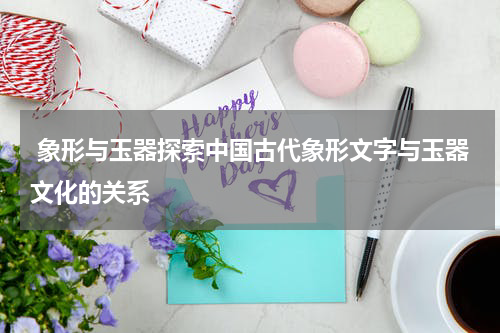  象形与玉器探索中国古代象形文字与玉器文化的关系