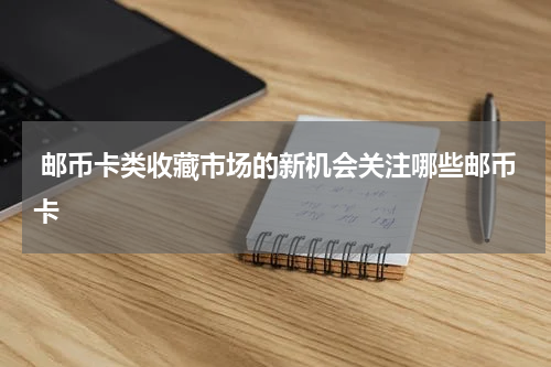  邮币卡类收藏市场的新机会关注哪些邮币卡