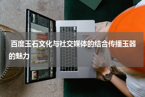  百度玉石文化与社交媒体的结合传播玉器的魅力