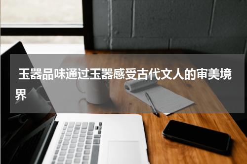  玉器品味通过玉器感受古代文人的审美境界