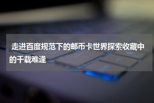 走进百度规范下的邮币卡世界探索收藏中的千载难逢
