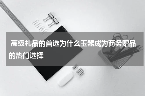  高级礼品的首选为什么玉器成为商务赠品的热门选择