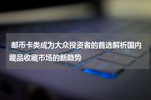  邮币卡类成为大众投资者的首选解析国内藏品收藏市场的新趋势