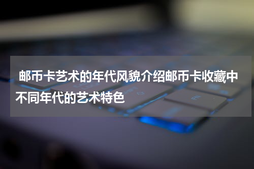  邮币卡艺术的年代风貌介绍邮币卡收藏中不同年代的艺术特色
