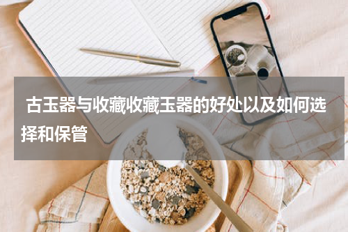  古玉器与收藏收藏玉器的好处以及如何选择和保管