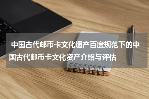  中国古代邮币卡文化遗产百度规范下的中国古代邮币卡文化资产介绍与评估