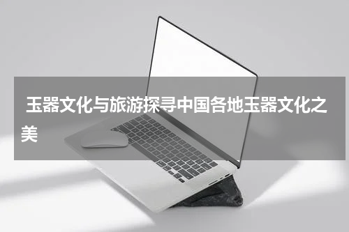  玉器文化与旅游探寻中国各地玉器文化之美