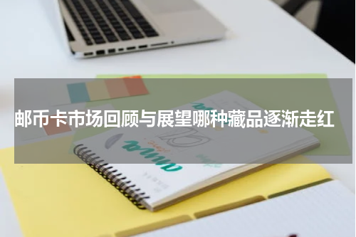  邮币卡市场回顾与展望哪种藏品逐渐走红