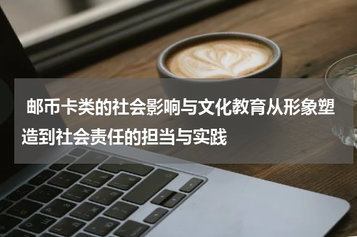  邮币卡类的社会影响与文化教育从形象塑造到社会责任的担当与实践