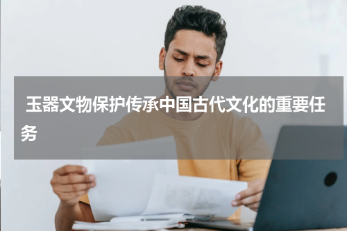  玉器文物保护传承中国古代文化的重要任务