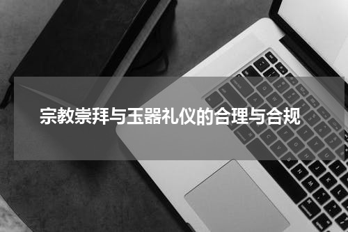  宗教崇拜与玉器礼仪的合理与合规