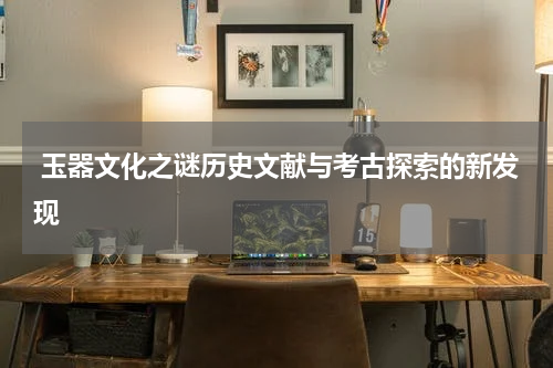  玉器文化之谜历史文献与考古探索的新发现