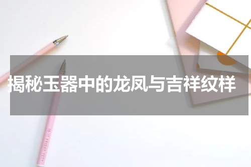  揭秘玉器中的龙凤与吉祥纹样