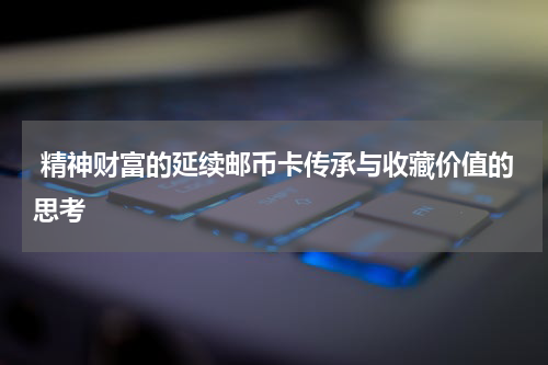  精神财富的延续邮币卡传承与收藏价值的思考