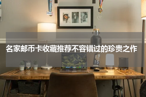  名家邮币卡收藏推荐不容错过的珍贵之作