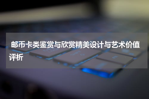  邮币卡类鉴赏与欣赏精美设计与艺术价值评析