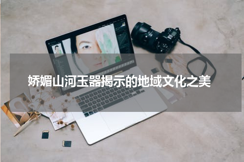  娇媚山河玉器揭示的地域文化之美