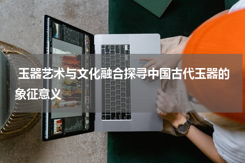  玉器艺术与文化融合探寻中国古代玉器的象征意义