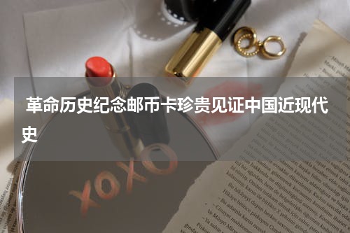  革命历史纪念邮币卡珍贵见证中国近现代史