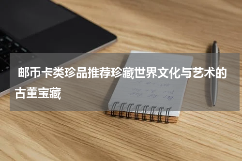  邮币卡类珍品推荐珍藏世界文化与艺术的古董宝藏