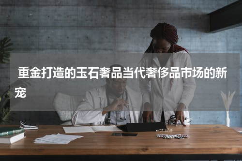  重金打造的玉石奢品当代奢侈品市场的新宠