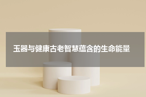  玉器与健康古老智慧蕴含的生命能量
