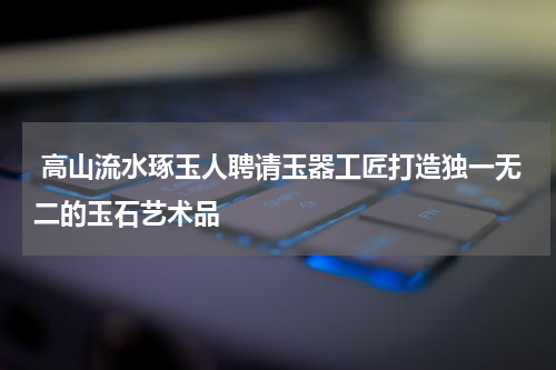  高山流水琢玉人聘请玉器工匠打造独一无二的玉石艺术品