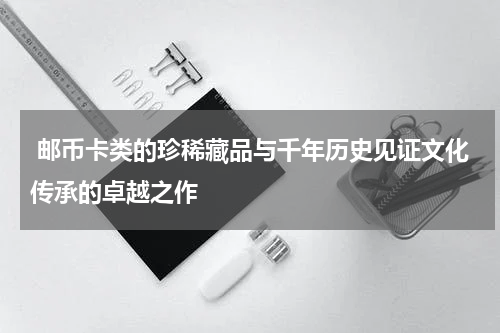  邮币卡类的珍稀藏品与千年历史见证文化传承的卓越之作
