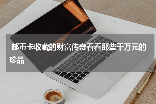  邮币卡收藏的财富传奇看看那些千万元的珍品