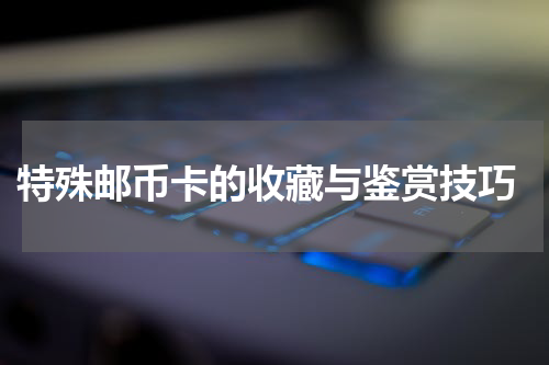  特殊邮币卡的收藏与鉴赏技巧