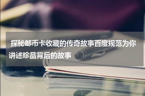  探秘邮币卡收藏的传奇故事百度规范为你讲述珍品背后的故事