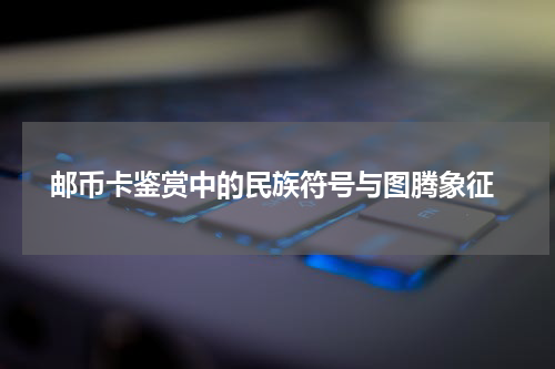  邮币卡鉴赏中的民族符号与图腾象征